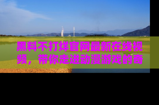 黑料不打烊官网最新在线视频，带你走进动漫游戏的奇幻与现实交汇处