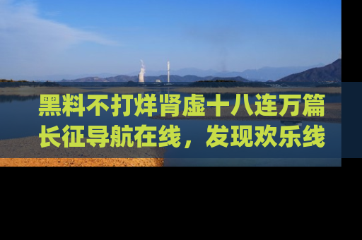 黑料不打烊肾虚十八连万篇长征导航在线，发现欢乐线路的最佳app推荐！