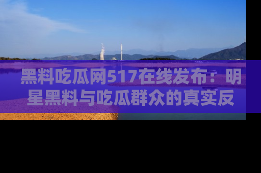 黑料吃瓜网517在线发布：明星黑料与吃瓜群众的真实反应