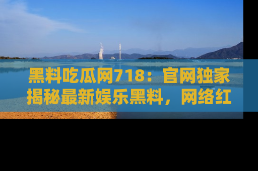 黑料吃瓜网718：官网独家揭秘最新娱乐黑料，网络红人齐聚一堂！