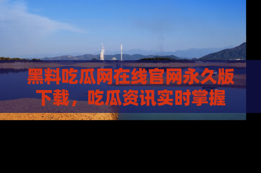 黑料吃瓜网在线官网永久版下载，吃瓜资讯实时掌握