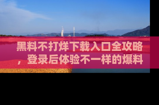 黑料不打烊下载入口全攻略，登录后体验不一样的爆料乐趣！