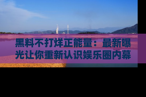 黑料不打烊正能量：最新曝光让你重新认识娱乐圈内幕！
