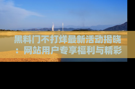 黑料门不打烊最新活动揭晓：网站用户专享福利与精彩内容抢先看