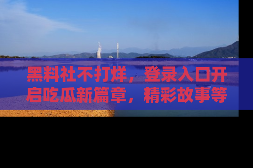 黑料社不打烊，登录入口开启吃瓜新篇章，精彩故事等你来发现！