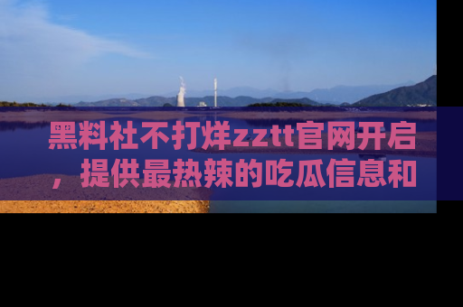 黑料社不打烊zztt官网开启，提供最热辣的吃瓜信息和黑料分享！