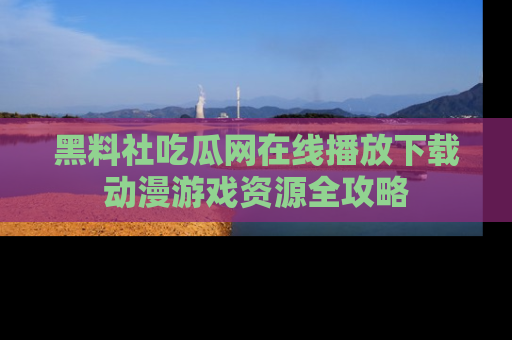 黑料社吃瓜网在线播放下载动漫游戏资源全攻略