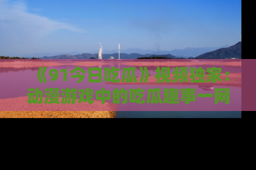《91今日吃瓜》视频独家:动漫游戏中的吃瓜趣事一网打尽!