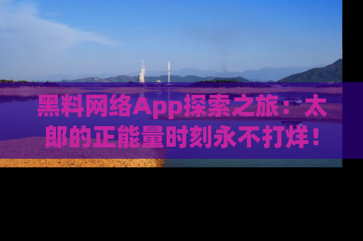 黑料网络App探索之旅：太郎的正能量时刻永不打烊！