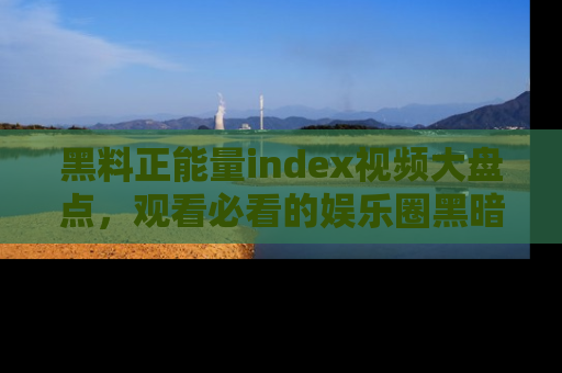 黑料正能量index视频大盘点，观看必看的娱乐圈黑暗与光明！
