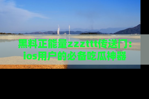 黑料正能量zzzttt传送门：ios用户的必备吃瓜神器
