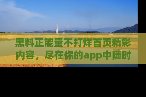 黑料正能量不打烊首页精彩内容，尽在你的app中随时观看