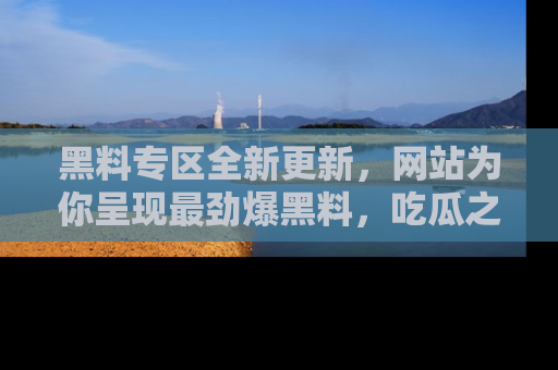 黑料专区全新更新，网站为你呈现最劲爆黑料，吃瓜之旅从这里开始！