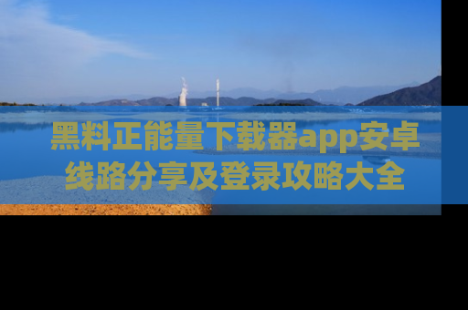 黑料正能量下载器app安卓线路分享及登录攻略大全