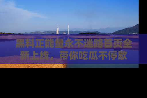 黑料正能量永不迷路首页全新上线，带你吃瓜不停歇