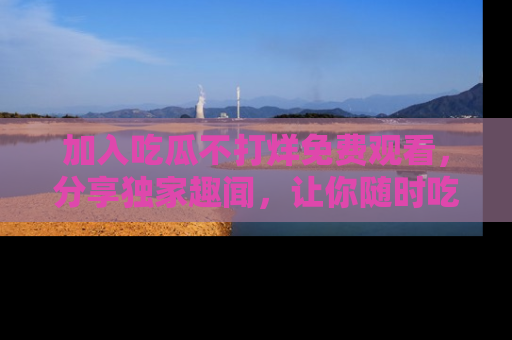 加入吃瓜不打烊免费观看，分享独家趣闻，让你随时吃瓜不停！