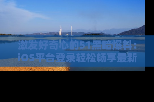 激发好奇心的51黑暗爆料：iOS平台登录轻松畅享最新八卦，刷新你的宠儿清单！