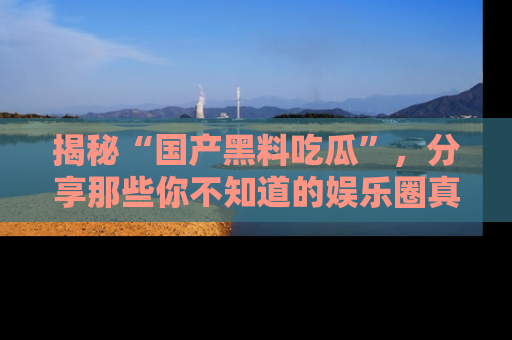 揭秘“国产黑料吃瓜”，分享那些你不知道的娱乐圈真实内幕！