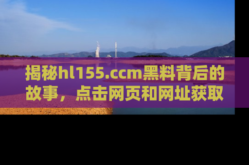 揭秘hl155.ccm黑料背后的故事，点击网页和网址获取第一手资料