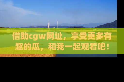 借助cgw网址，享受更多有趣的瓜，和我一起观看吧！
