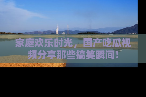 家庭欢乐时光，国产吃瓜视频分享那些搞笑瞬间！