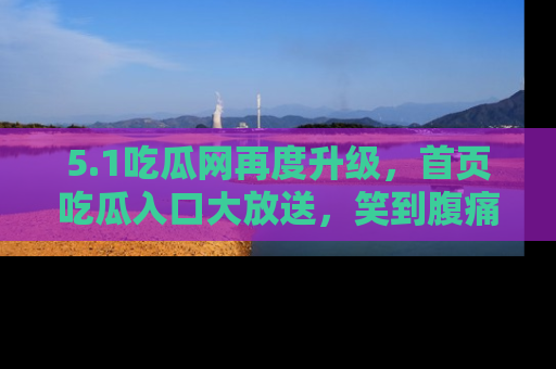 5.1吃瓜网再度升级,首页吃瓜入口大放送,笑到腹痛的秘密等你来!