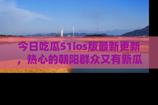 今日吃瓜51ios版最新更新，热心的朝阳群众又有新瓜要分享啦！