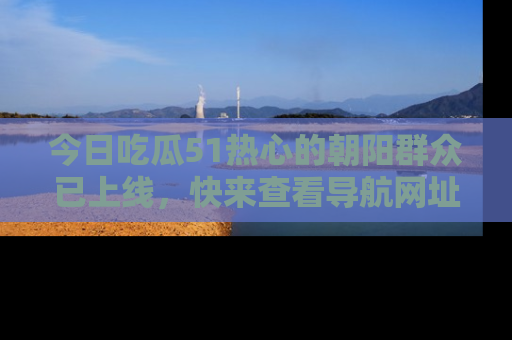 今日吃瓜51热心的朝阳群众已上线，快来查看导航网址，获取最新吃瓜资讯！