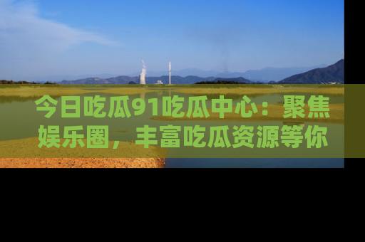 今日吃瓜91吃瓜中心：聚焦娱乐圈，丰富吃瓜资源等你解锁