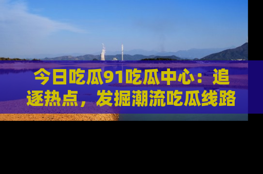 今日吃瓜91吃瓜中心：追逐热点，发掘潮流吃瓜线路！
