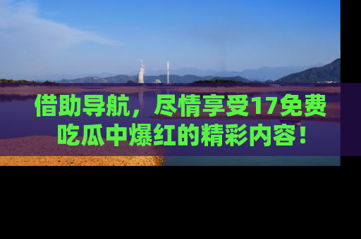 借助导航，尽情享受17免费吃瓜中爆红的精彩内容！