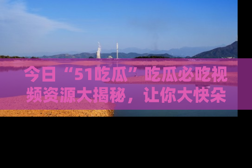 今日“51吃瓜”吃瓜必吃视频资源大揭秘，让你大快朵颐不停口！
