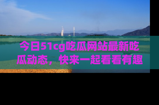 今日51cg吃瓜网站最新吃瓜动态，快来一起看看有趣的事情！