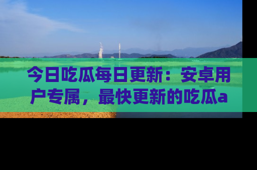 今日吃瓜每日更新：安卓用户专属，最快更新的吃瓜app值得拥有。