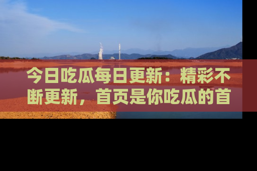 今日吃瓜每日更新：精彩不断更新，首页是你吃瓜的首选！