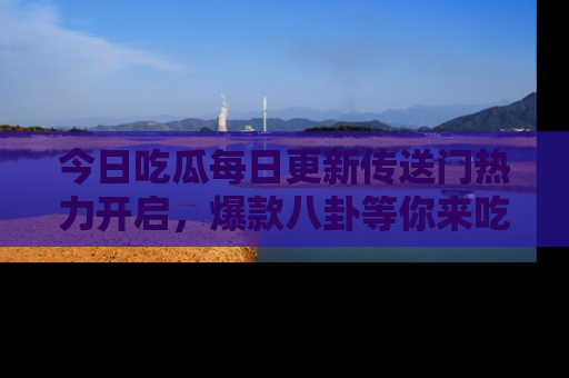 今日吃瓜每日更新传送门热力开启，爆款八卦等你来吃瓜