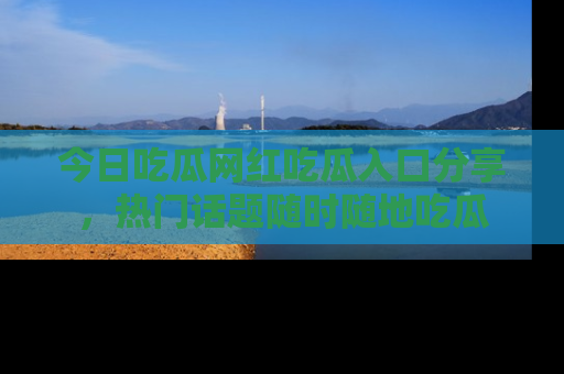 今日吃瓜网红吃瓜入口分享，热门话题随时随地吃瓜