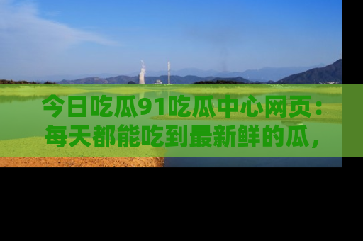 今日吃瓜91吃瓜中心网页：每天都能吃到最新鲜的瓜，八卦互动精彩无限！