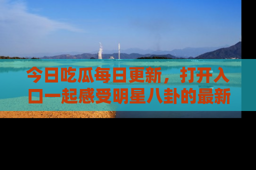 今日吃瓜每日更新，打开入口一起感受明星八卦的最新动态，别说我没告诉你哦！