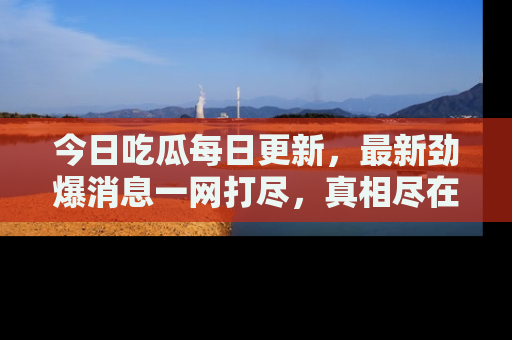 今日吃瓜每日更新，最新劲爆消息一网打尽，真相尽在其中！