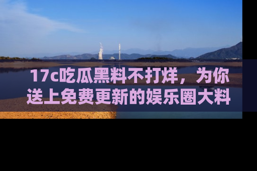 17c吃瓜黑料不打烊,为你送上免费更新的娱乐圈大料!