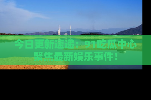 今日更新速递：91吃瓜中心聚焦最新娱乐事件！
