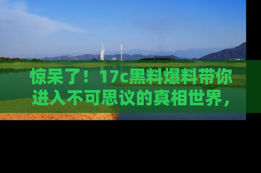 惊呆了！17c黑料爆料带你进入不可思议的真相世界，赶快看链接！