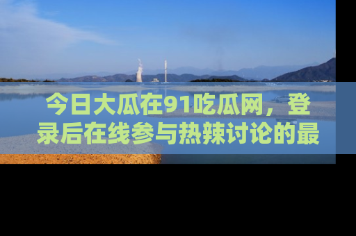 今日大瓜在91吃瓜网，登录后在线参与热辣讨论的最佳去处！