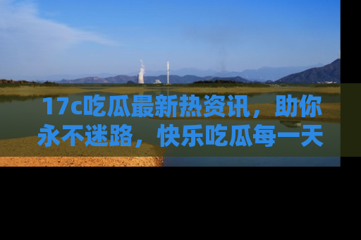 17c吃瓜最新热资讯,助你永不迷路,快乐吃瓜每一天!