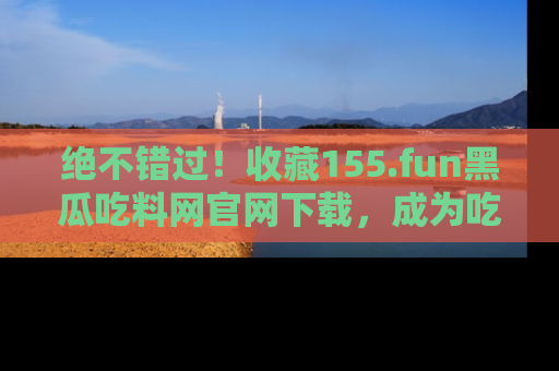 绝不错过！收藏155.fun黑瓜吃料网官网下载，成为吃瓜达人！