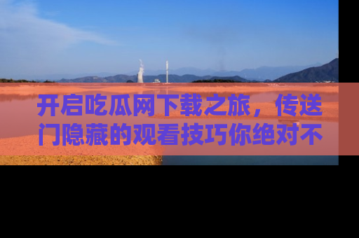 开启吃瓜网下载之旅，传送门隐藏的观看技巧你绝对不能错过！