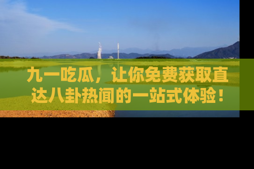 九一吃瓜，让你免费获取直达八卦热闻的一站式体验！