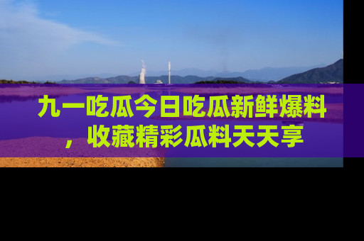 九一吃瓜今日吃瓜新鲜爆料，收藏精彩瓜料天天享