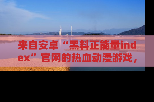 来自安卓“黑料正能量index”官网的热血动漫游戏，聚焦黑料与正能量的精彩时刻